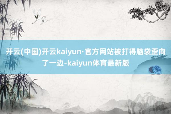 开云(中国)开云kaiyun·官方网站被打得脑袋歪向了一边-kaiyun体育最新版