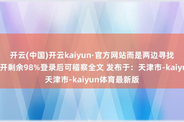 开云(中国)开云kaiyun·官方网站而是两边寻找契机打击对张开剩余98%登录后可稽察全文 发布于：天津市-kaiyun体育最新版