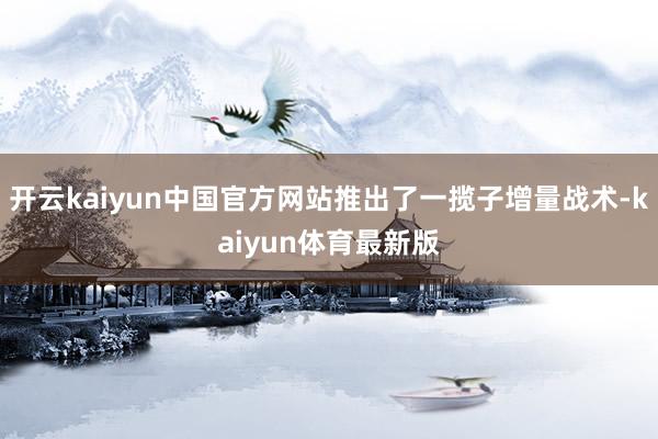 开云kaiyun中国官方网站推出了一揽子增量战术-kaiyun体育最新版