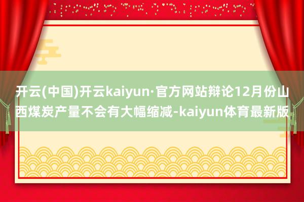 开云(中国)开云kaiyun·官方网站辩论12月份山西煤炭产量不会有大幅缩减-kaiyun体育最新版