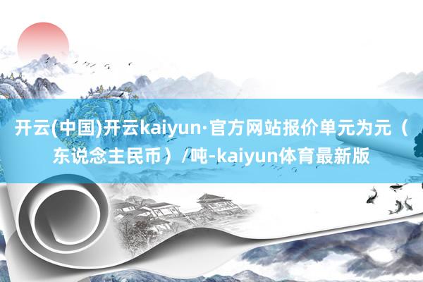 开云(中国)开云kaiyun·官方网站报价单元为元（东说念主民币）/吨-kaiyun体育最新版