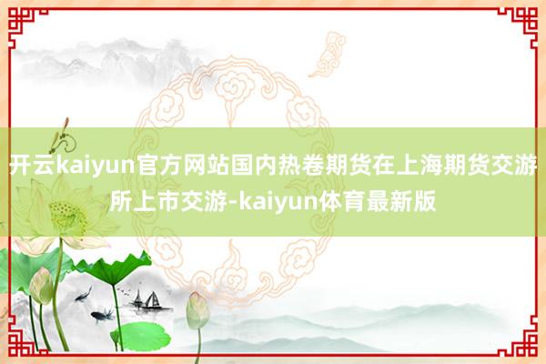 开云kaiyun官方网站国内热卷期货在上海期货交游所上市交游-kaiyun体育最新版