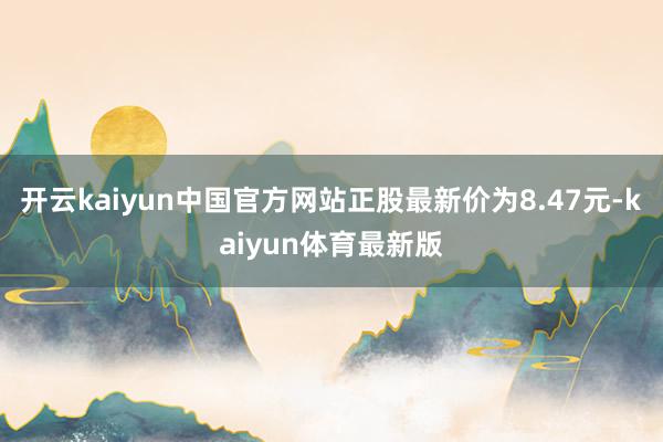 开云kaiyun中国官方网站正股最新价为8.47元-kaiyun体育最新版