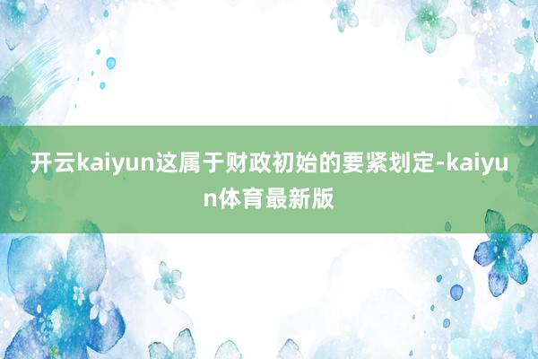 开云kaiyun这属于财政初始的要紧划定-kaiyun体育最新版