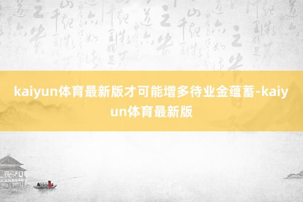 kaiyun体育最新版才可能增多待业金蕴蓄-kaiyun体育最新版