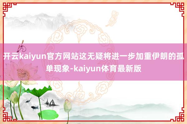 开云kaiyun官方网站这无疑将进一步加重伊朗的孤单现象-kaiyun体育最新版