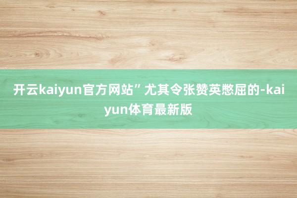 开云kaiyun官方网站”尤其令张赞英憋屈的-kaiyun体育最新版