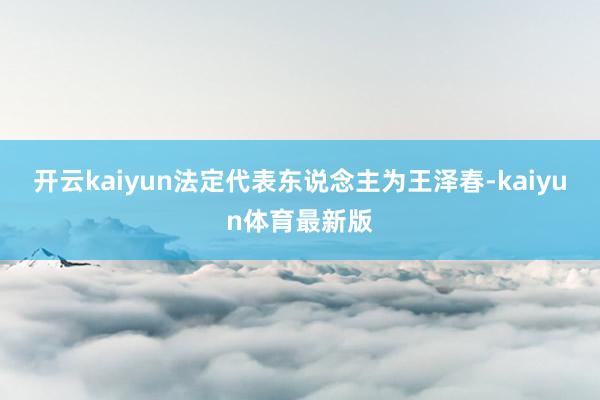 开云kaiyun法定代表东说念主为王泽春-kaiyun体育最新版