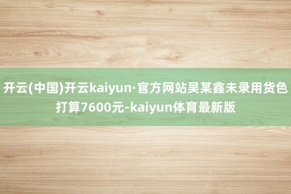 开云(中国)开云kaiyun·官方网站吴某鑫未录用货色打算7600元-kaiyun体育最新版