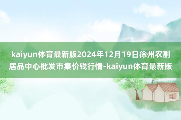 kaiyun体育最新版2024年12月19日徐州农副居品中心批发市集价钱行情-kaiyun体育最新版