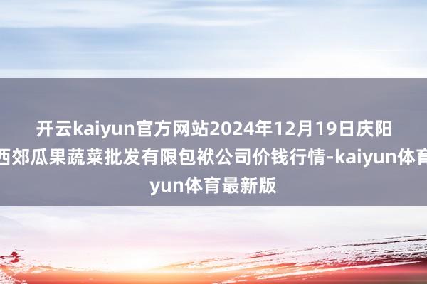 开云kaiyun官方网站2024年12月19日庆阳市西峰西郊瓜果蔬菜批发有限包袱公司价钱行情-kaiyun体育最新版
