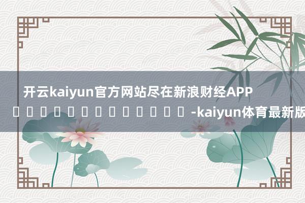 开云kaiyun官方网站尽在新浪财经APP            													-kaiyun体育最新版