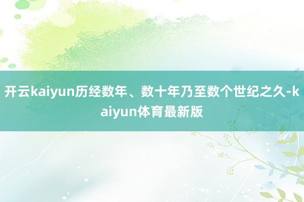 开云kaiyun历经数年、数十年乃至数个世纪之久-kaiyun体育最新版