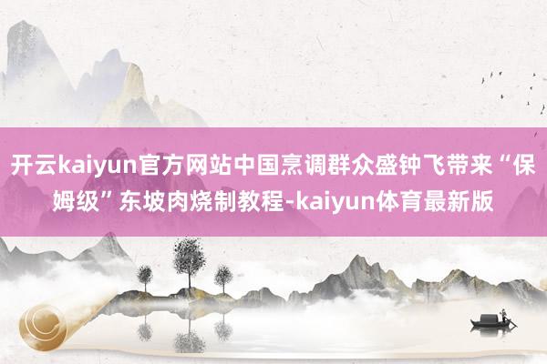 开云kaiyun官方网站中国烹调群众盛钟飞带来“保姆级”东坡肉烧制教程-kaiyun体育最新版
