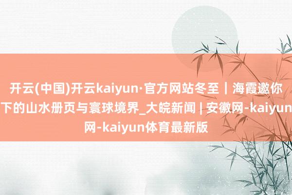 开云(中国)开云kaiyun·官方网站冬至｜海霞邀你共赏石涛笔下的山水册页与寰球境界_大皖新闻 | 安徽网-kaiyun体育最新版