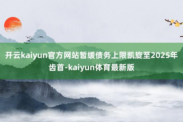 开云kaiyun官方网站暂缓债务上限凯旋至2025年齿首-kaiyun体育最新版