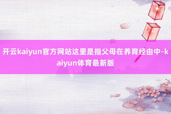 开云kaiyun官方网站这里是指父母在养育经由中-kaiyun体育最新版