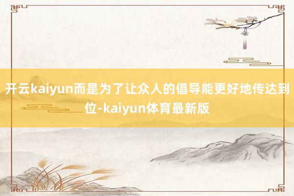 开云kaiyun而是为了让众人的倡导能更好地传达到位-kaiyun体育最新版