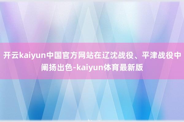开云kaiyun中国官方网站在辽沈战役、平津战役中阐扬出色-kaiyun体育最新版