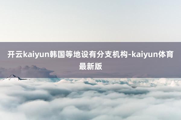 开云kaiyun韩国等地设有分支机构-kaiyun体育最新版