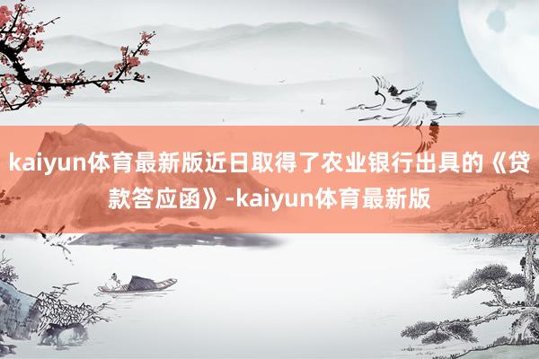 kaiyun体育最新版近日取得了农业银行出具的《贷款答应函》-kaiyun体育最新版