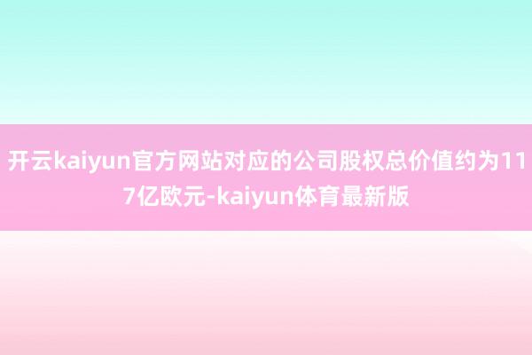 开云kaiyun官方网站对应的公司股权总价值约为117亿欧元-kaiyun体育最新版