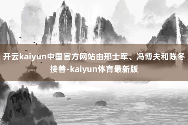 开云kaiyun中国官方网站由邢士军、冯博夫和陈冬接替-kaiyun体育最新版