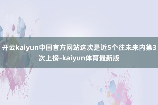 开云kaiyun中国官方网站这次是近5个往未来内第3次上榜-kaiyun体育最新版