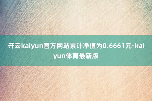 开云kaiyun官方网站累计净值为0.6661元-kaiyun体育最新版
