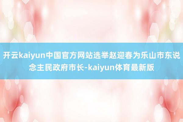 开云kaiyun中国官方网站选举赵迎春为乐山市东说念主民政府市长-kaiyun体育最新版