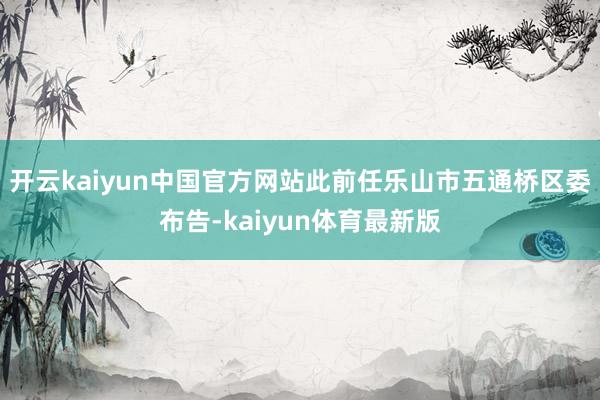开云kaiyun中国官方网站此前任乐山市五通桥区委布告-kaiyun体育最新版