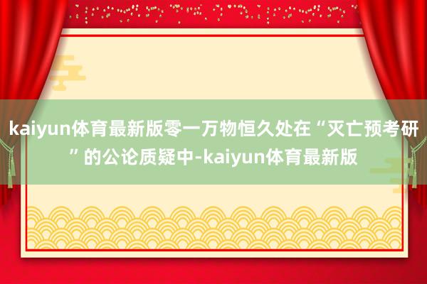 kaiyun体育最新版零一万物恒久处在“灭亡预考研”的公论质疑中-kaiyun体育最新版