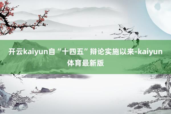 开云kaiyun自“十四五”辩论实施以来-kaiyun体育最新版
