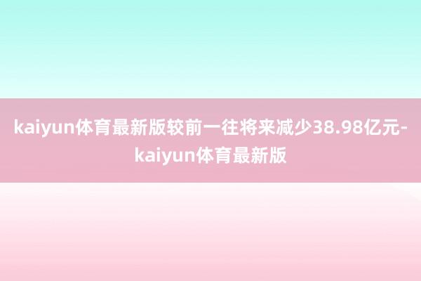 kaiyun体育最新版较前一往将来减少38.98亿元-kaiyun体育最新版