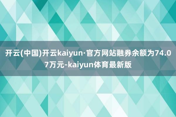 开云(中国)开云kaiyun·官方网站融券余额为74.07万元-kaiyun体育最新版