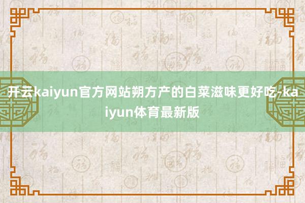 开云kaiyun官方网站朔方产的白菜滋味更好吃-kaiyun体育最新版