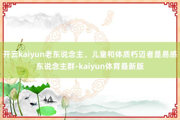 开云kaiyun老东说念主、儿童和体质朽迈者是易感东说念主群-kaiyun体育最新版