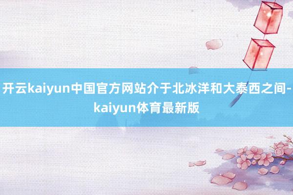 开云kaiyun中国官方网站介于北冰洋和大泰西之间-kaiyun体育最新版