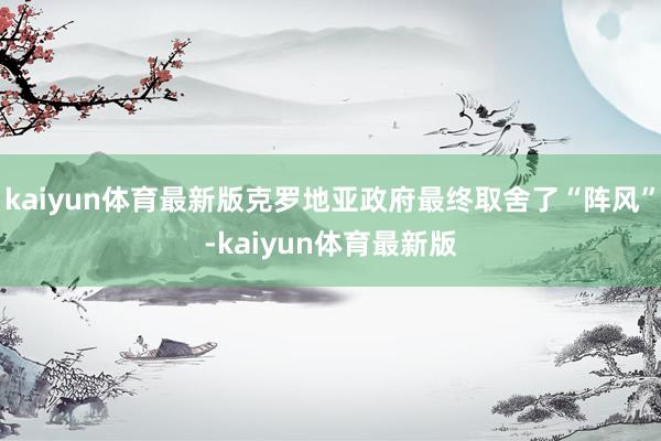 kaiyun体育最新版克罗地亚政府最终取舍了“阵风”-kaiyun体育最新版