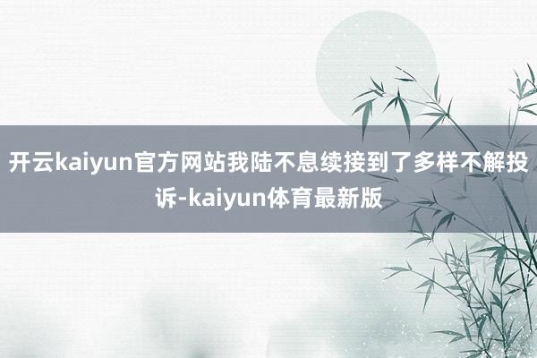 开云kaiyun官方网站我陆不息续接到了多样不解投诉-kaiyun体育最新版