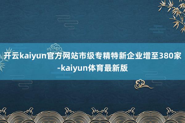 开云kaiyun官方网站市级专精特新企业增至380家-kaiyun体育最新版