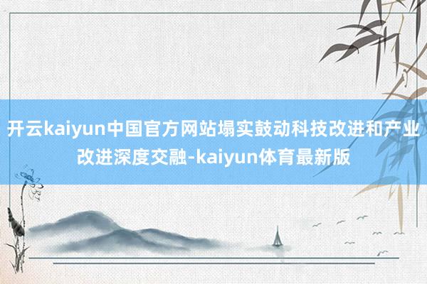 开云kaiyun中国官方网站塌实鼓动科技改进和产业改进深度交融-kaiyun体育最新版