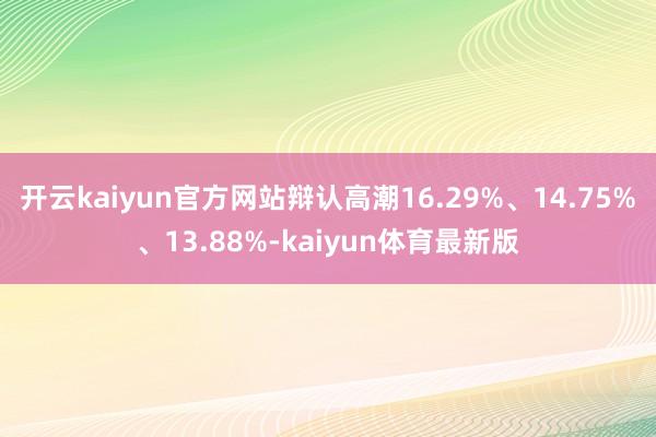 开云kaiyun官方网站辩认高潮16.29%、14.75%、13.88%-kaiyun体育最新版