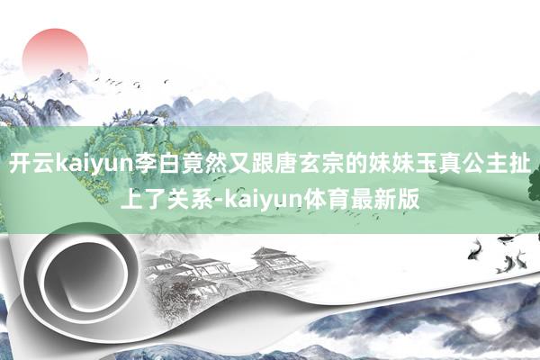 开云kaiyun李白竟然又跟唐玄宗的妹妹玉真公主扯上了关系-kaiyun体育最新版