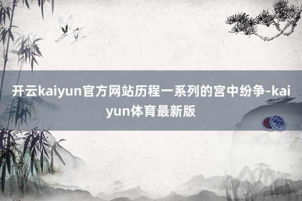 开云kaiyun官方网站历程一系列的宫中纷争-kaiyun体育最新版