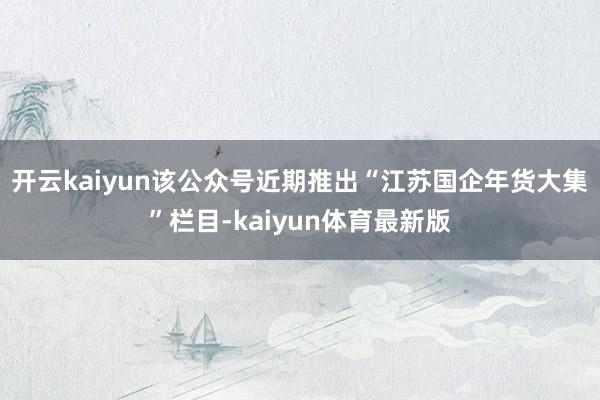 开云kaiyun该公众号近期推出“江苏国企年货大集”栏目-kaiyun体育最新版