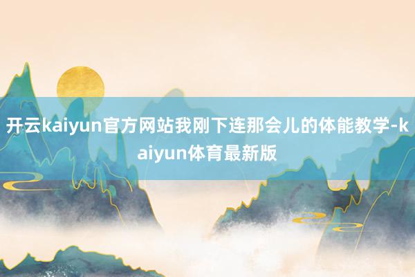 开云kaiyun官方网站我刚下连那会儿的体能教学-kaiyun体育最新版