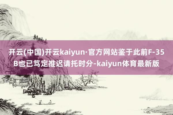 开云(中国)开云kaiyun·官方网站鉴于此前F-35B也已笃定推迟请托时分-kaiyun体育最新版