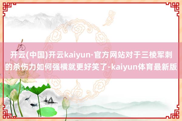 开云(中国)开云kaiyun·官方网站对于三棱军刺的杀伤力如何强横就更好笑了-kaiyun体育最新版
