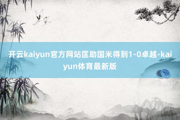 开云kaiyun官方网站匡助国米得到1-0卓越-kaiyun体育最新版